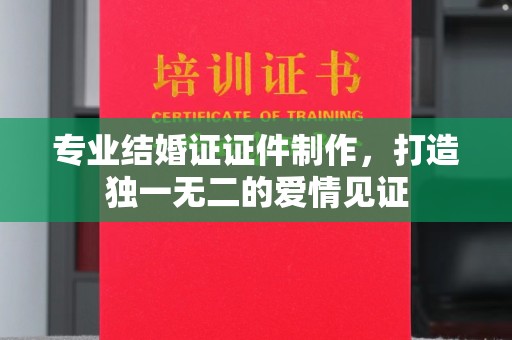 周至专业结婚证证件制作，打造独一无二的爱情见证